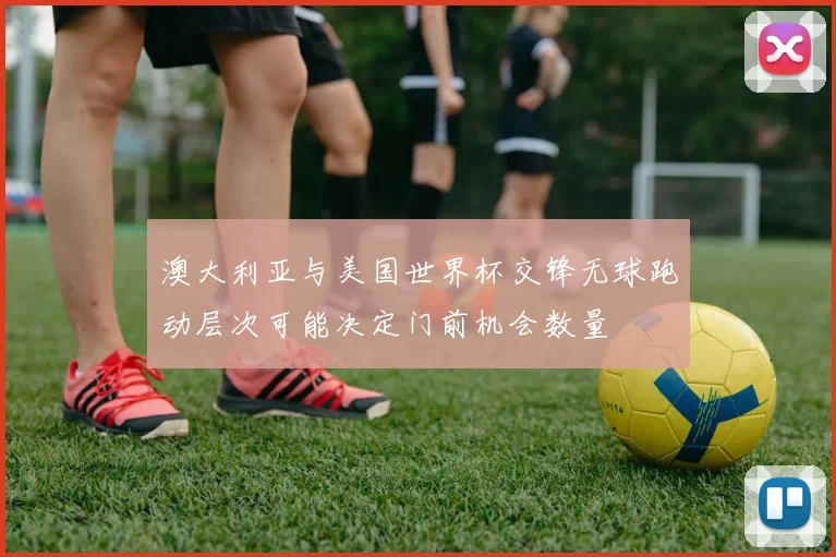 澳大利亚与美国世界杯交锋无球跑动层次可能决定门前机会数量
