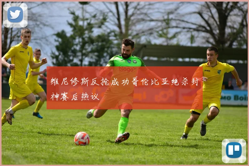 维尼修斯反抢成功哥伦比亚绝杀封神赛后热议