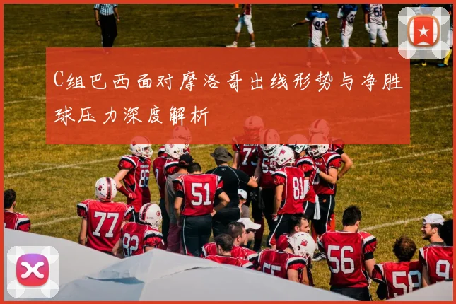 C组巴西面对摩洛哥出线形势与净胜球压力深度解析