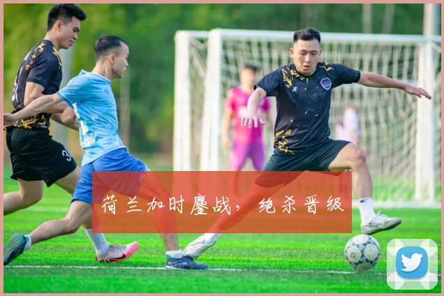 荷兰加时鏖战，绝杀晋级