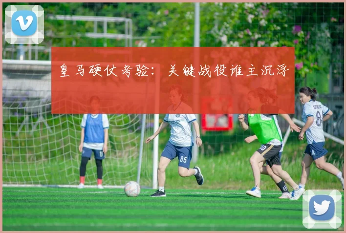 皇马硬仗考验：关键战役谁主沉浮
