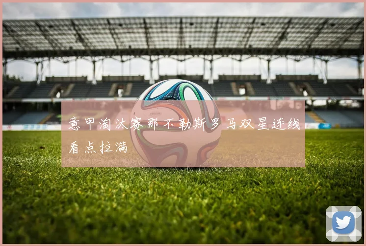 意甲淘汰赛那不勒斯罗马双星连线看点拉满
