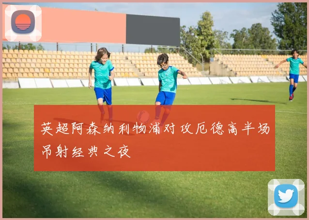 英超阿森纳利物浦对攻厄德高半场吊射经典之夜