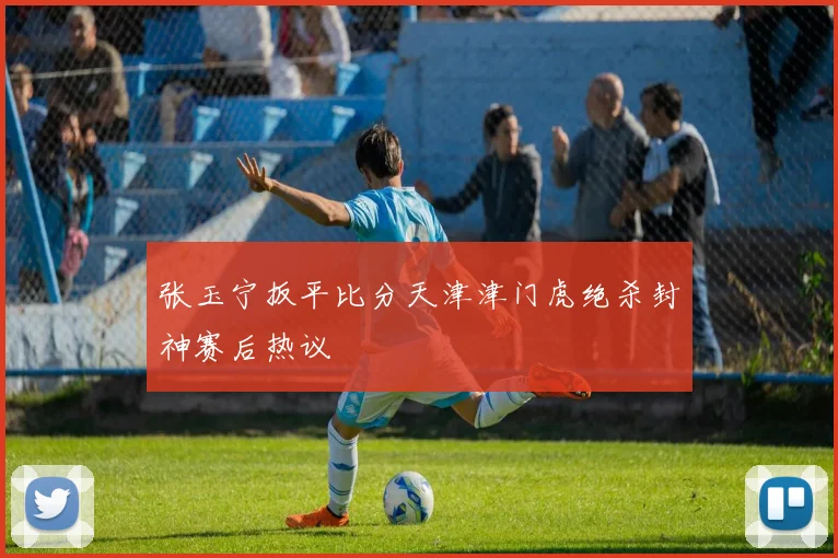张玉宁扳平比分天津津门虎绝杀封神赛后热议