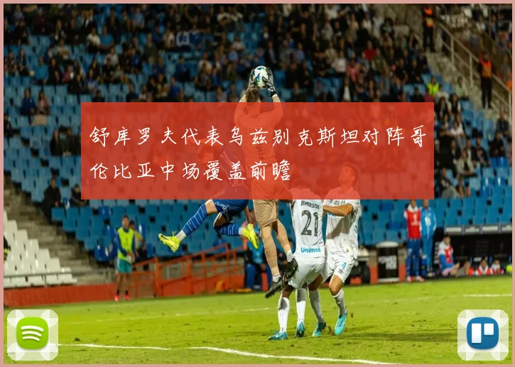 舒库罗夫代表乌兹别克斯坦对阵哥伦比亚中场覆盖前瞻
