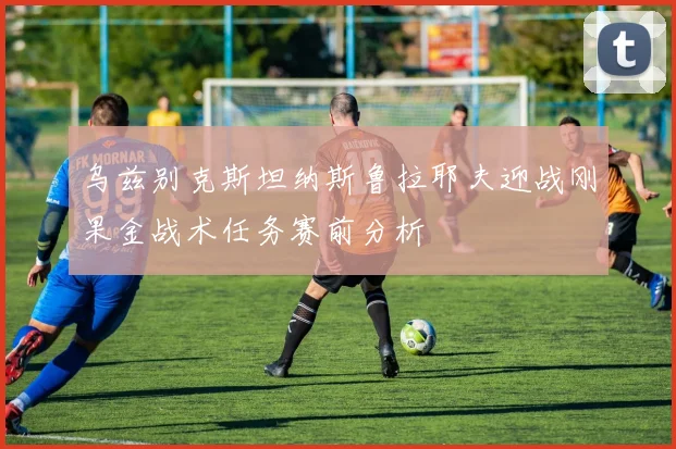 乌兹别克斯坦纳斯鲁拉耶夫迎战刚果金战术任务赛前分析