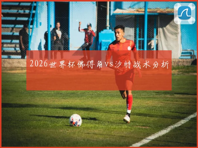 2026世界杯佛得角vs沙特战术分析