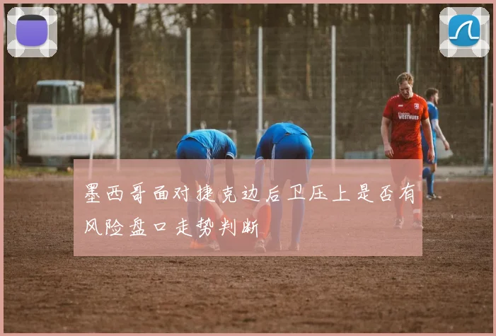 墨西哥面对捷克边后卫压上是否有风险盘口走势判断