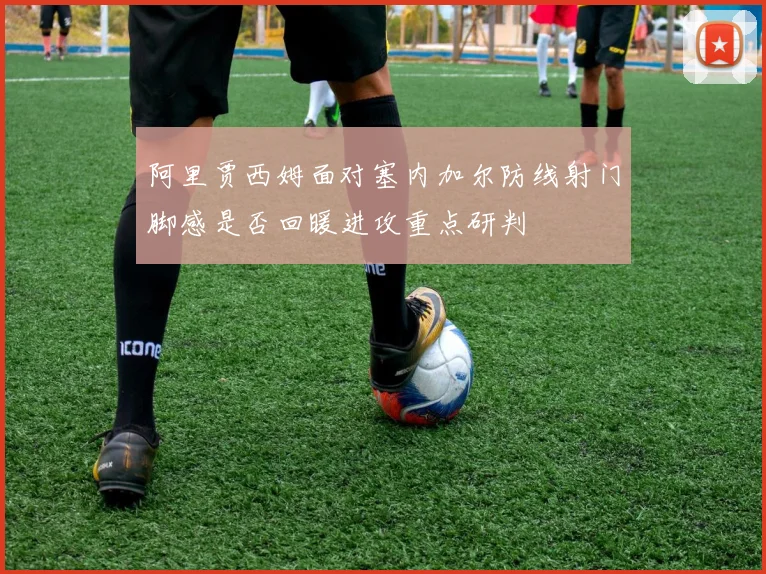 阿里贾西姆面对塞内加尔防线射门脚感是否回暖进攻重点研判