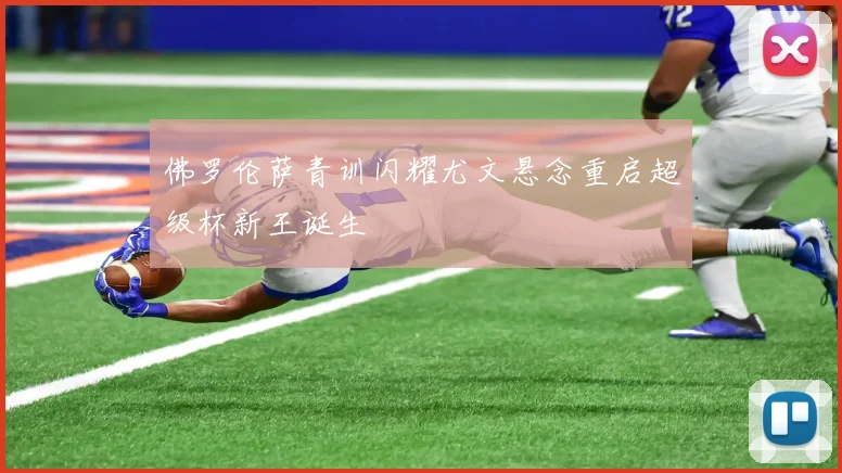 佛罗伦萨青训闪耀尤文悬念重启超级杯新王诞生