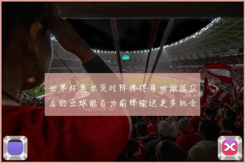 世界杯奥尔莫对阵佛得角回撤接应后的出球能否为前锋输送更多机会