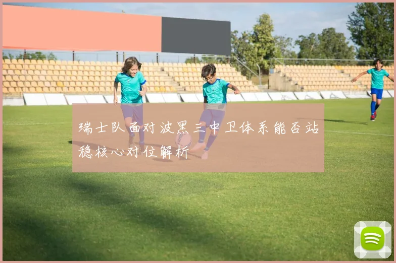 瑞士队面对波黑三中卫体系能否站稳核心对位解析