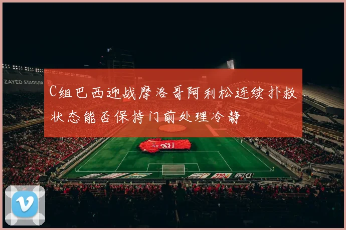C组巴西迎战摩洛哥阿利松连续扑救状态能否保持门前处理冷静