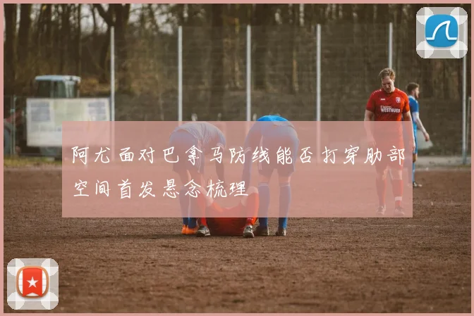 阿尤面对巴拿马防线能否打穿肋部空间首发悬念梳理