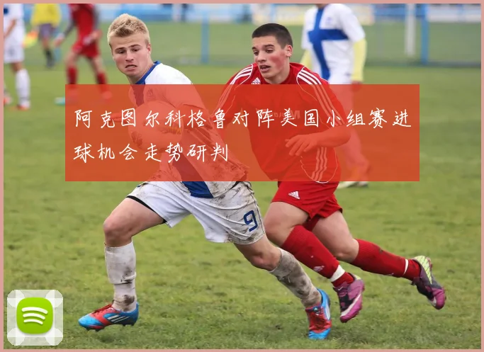 阿克图尔科格鲁对阵美国小组赛进球机会走势研判
