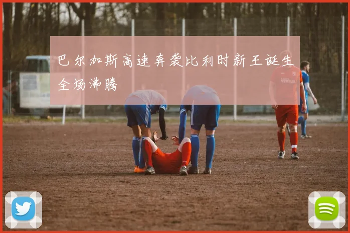 巴尔加斯高速奔袭比利时新王诞生全场沸腾