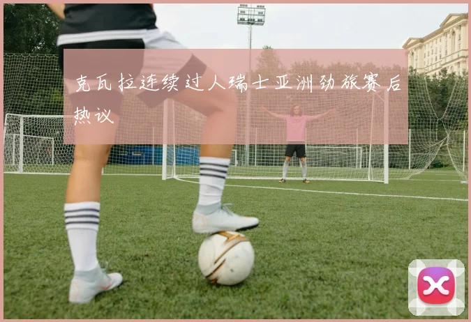 克瓦拉连续过人瑞士亚洲劲旅赛后热议
