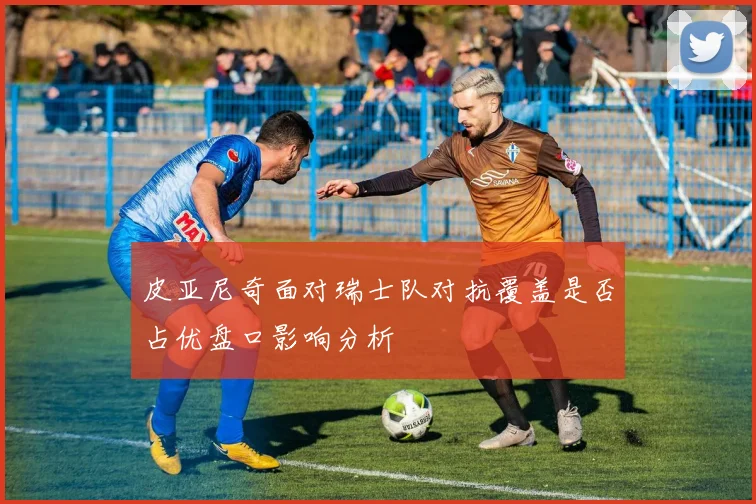 皮亚尼奇面对瑞士队对抗覆盖是否占优盘口影响分析