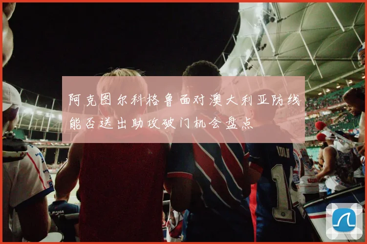 阿克图尔科格鲁面对澳大利亚防线能否送出助攻破门机会盘点