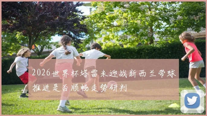 2026世界杯塔雷米迎战新西兰带球推进是否顺畅走势研判