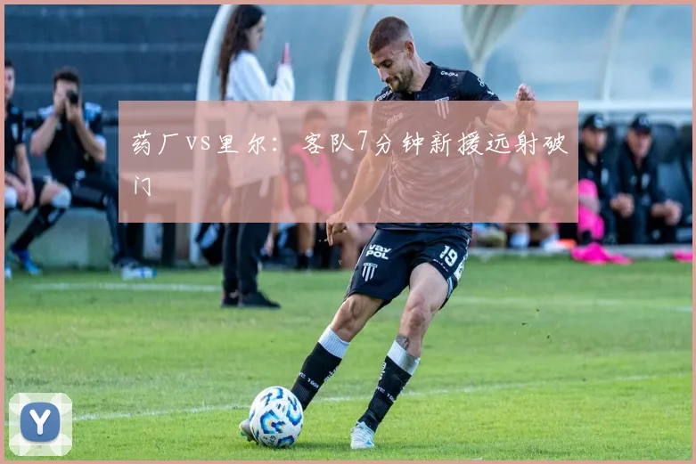 药厂vs里尔：客队7分钟新援远射破门