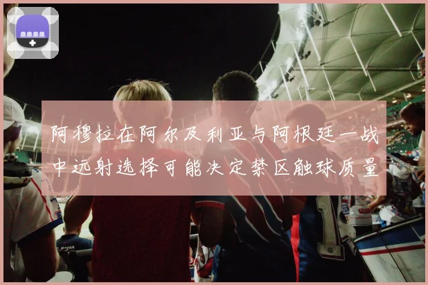 阿穆拉在阿尔及利亚与阿根廷一战中远射选择可能决定禁区触球质量