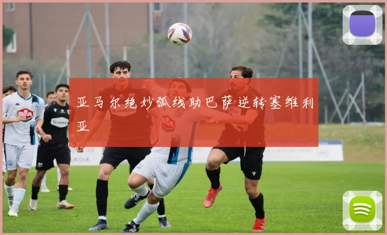 亚马尔绝妙弧线助巴萨逆转塞维利亚