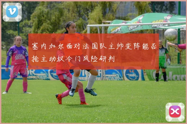 塞内加尔面对法国队主帅变阵能否抢主动权冷门风险研判