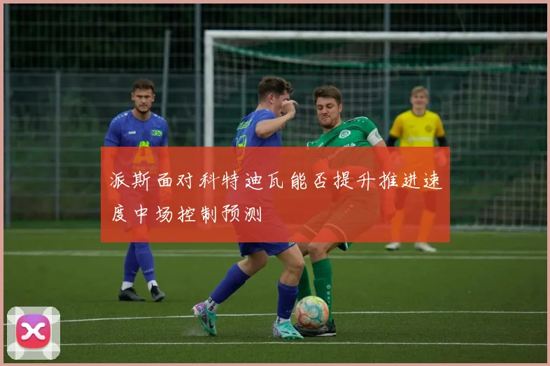 派斯面对科特迪瓦能否提升推进速度中场控制预测