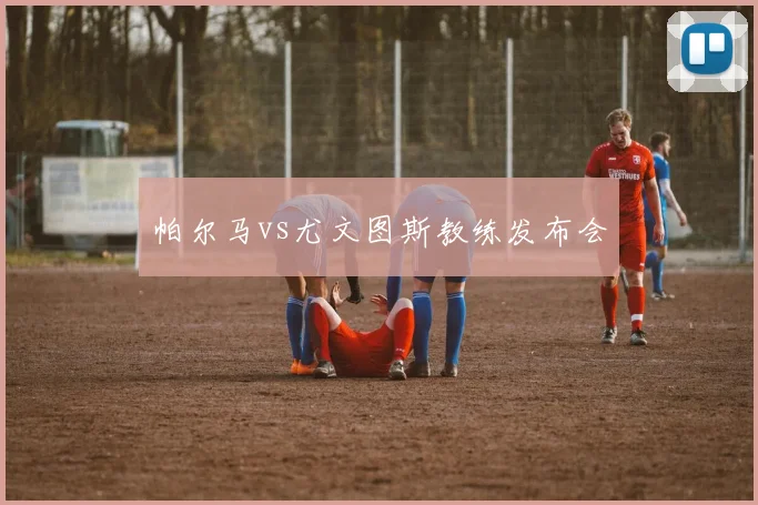 帕尔马vs尤文图斯教练发布会