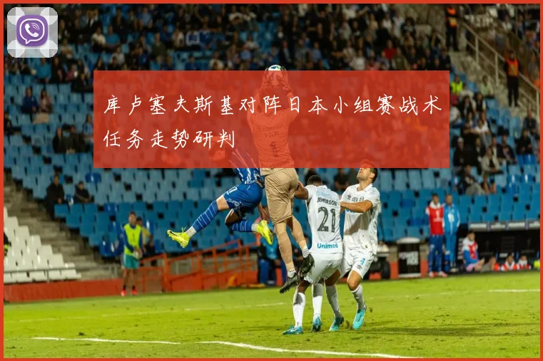 库卢塞夫斯基对阵日本小组赛战术任务走势研判
