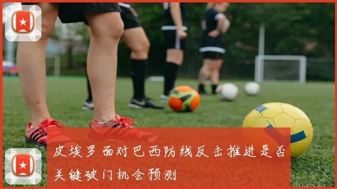 皮埃罗面对巴西防线反击推进是否关键破门机会预测