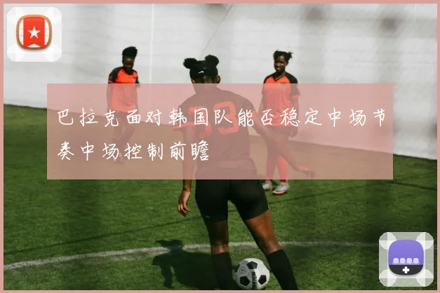 巴拉克面对韩国队能否稳定中场节奏中场控制前瞻