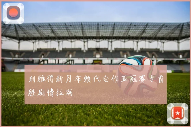 利雅得新月布赖代合作亚冠赛季首胜剧情拉满