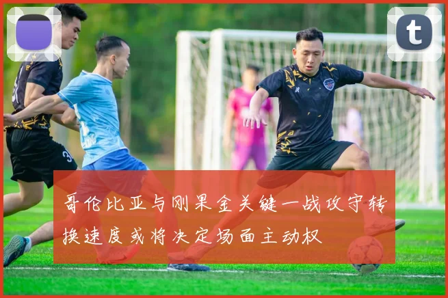 哥伦比亚与刚果金关键一战攻守转换速度或将决定场面主动权