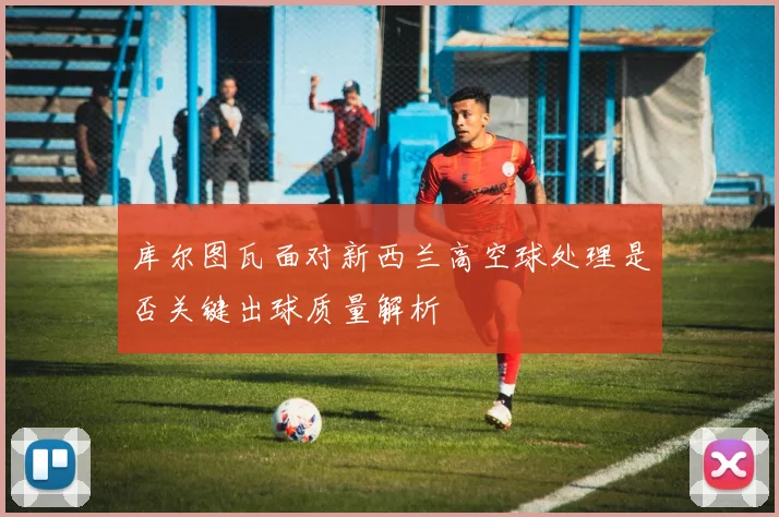 库尔图瓦面对新西兰高空球处理是否关键出球质量解析