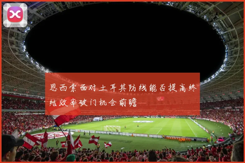 恩西索面对土耳其防线能否提高终结效率破门机会前瞻